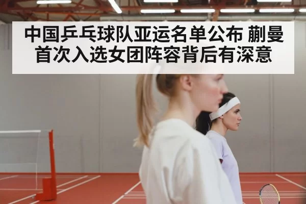 中国乒乓球队亚运名单公布 蒯曼首次入选女团阵容背后有深意